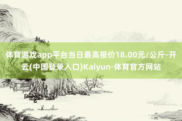 体育游戏app平台当日最高报价18.00元/公斤-开云(中国登录入口)Kaiyun·体育官方网站