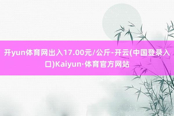 开yun体育网出入17.00元/公斤-开云(中国登录入口)Kaiyun·体育官方网站