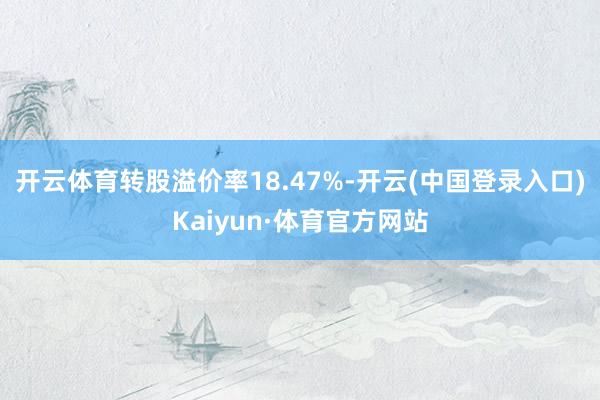 开云体育转股溢价率18.47%-开云(中国登录入口)Kaiyun·体育官方网站