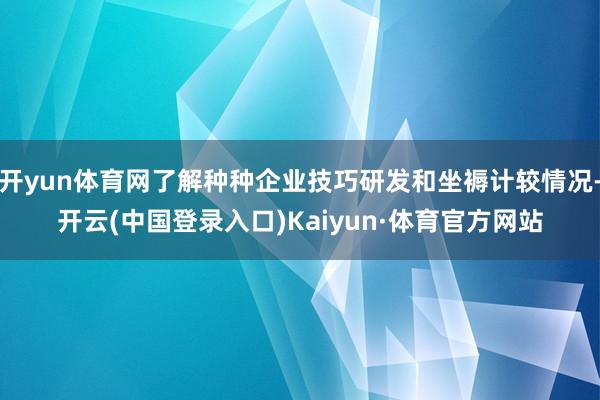 开yun体育网了解种种企业技巧研发和坐褥计较情况-开云(中国登录入口)Kaiyun·体育官方网站