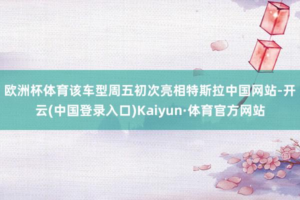 欧洲杯体育　　该车型周五初次亮相特斯拉中国网站-开云(中国登录入口)Kaiyun·体育官方网站