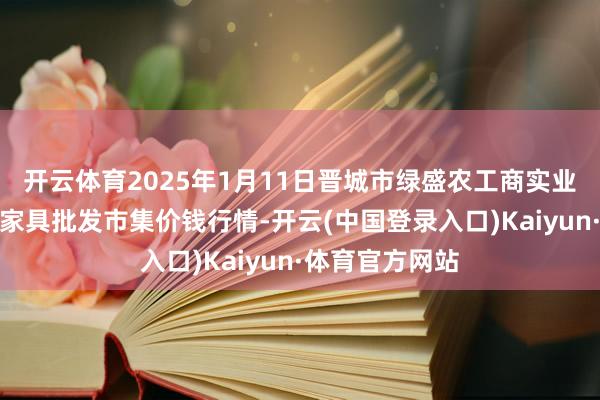 开云体育2025年1月11日晋城市绿盛农工商实业有限公司农副家具批发市集价钱行情-开云(中国登录入口)Kaiyun·体育官方网站