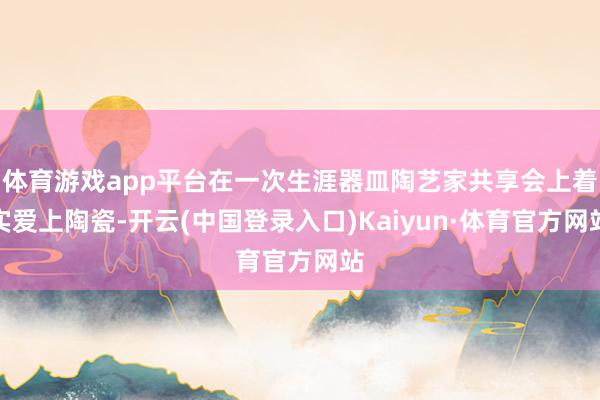 体育游戏app平台在一次生涯器皿陶艺家共享会上着实爱上陶瓷-开云(中国登录入口)Kaiyun·体育官方网站