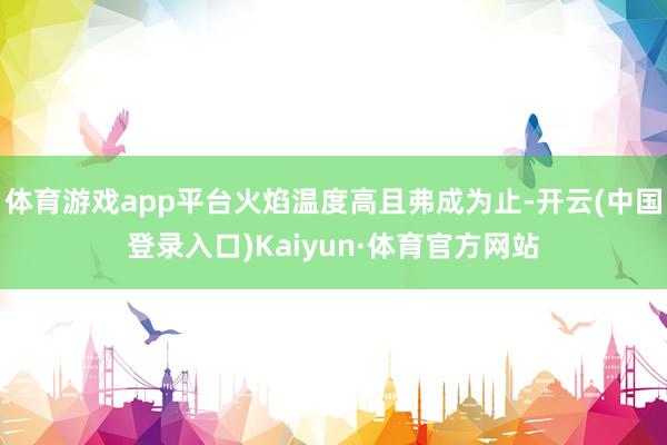 体育游戏app平台火焰温度高且弗成为止-开云(中国登录入口)Kaiyun·体育官方网站