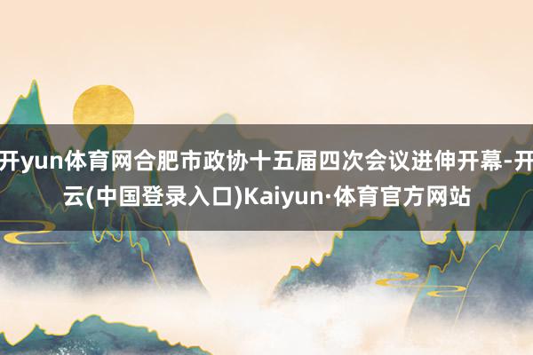 开yun体育网合肥市政协十五届四次会议进伸开幕-开云(中国登录入口)Kaiyun·体育官方网站