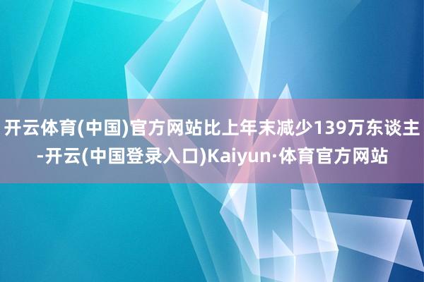 开云体育(中国)官方网站比上年末减少139万东谈主-开云(中国登录入口)Kaiyun·体育官方网站