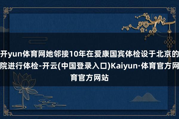 开yun体育网她邻接10年在爱康国宾体检设于北京的分院进行体检-开云(中国登录入口)Kaiyun·体育官方网站