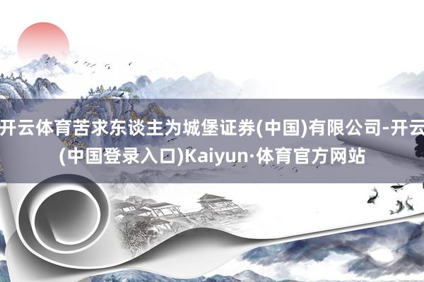 开云体育苦求东谈主为城堡证券(中国)有限公司-开云(中国登录入口)Kaiyun·体育官方网站