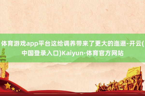 体育游戏app平台这给调养带来了更大的迤逦-开云(中国登录入口)Kaiyun·体育官方网站