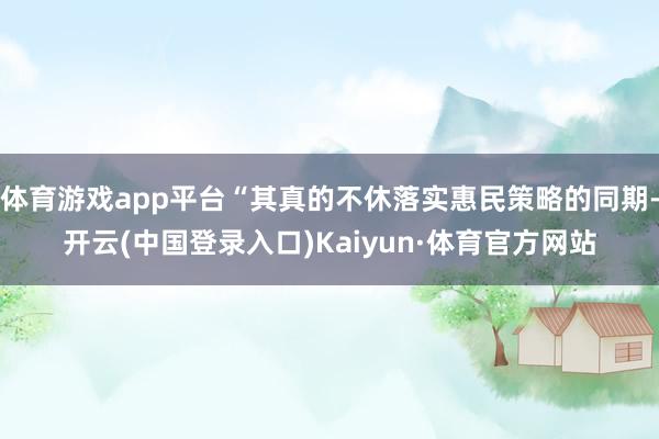 体育游戏app平台“其真的不休落实惠民策略的同期-开云(中国登录入口)Kaiyun·体育官方网站