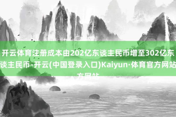 开云体育注册成本由202亿东谈主民币增至302亿东谈主民币-开云(中国登录入口)Kaiyun·体育官方网站
