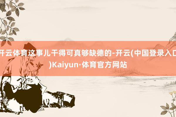 开云体育这事儿干得可真够缺德的-开云(中国登录入口)Kaiyun·体育官方网站