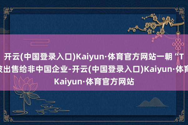 开云(中国登录入口)Kaiyun·体育官方网站一朝“Tik Tok”被出售给非中国企业-开云(中国登录入口)Kaiyun·体育官方网站