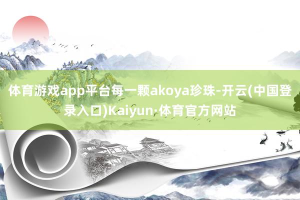 体育游戏app平台每一颗akoya珍珠-开云(中国登录入口)Kaiyun·体育官方网站