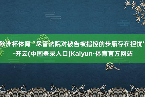 欧洲杯体育“尽管法院对被告被指控的步履存在担忧”-开云(中国登录入口)Kaiyun·体育官方网站