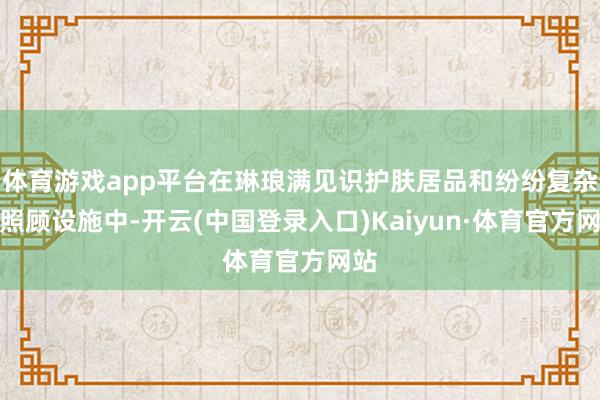 体育游戏app平台在琳琅满见识护肤居品和纷纷复杂的照顾设施中-开云(中国登录入口)Kaiyun·体育官方网站