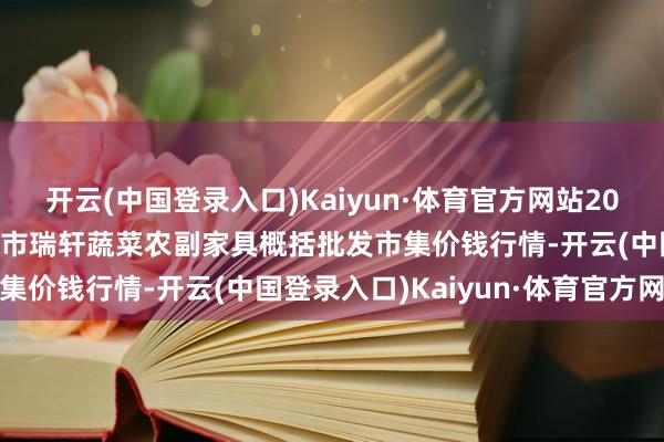 开云(中国登录入口)Kaiyun·体育官方网站2025年2月24日辽宁阜新市瑞轩蔬菜农副家具概括批发市集价钱行情-开云(中国登录入口)Kaiyun·体育官方网站