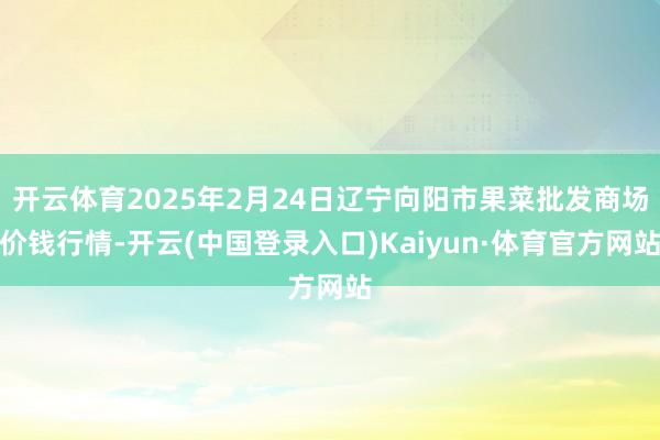 开云体育2025年2月24日辽宁向阳市果菜批发商场价钱行情-开云(中国登录入口)Kaiyun·体育官方网站