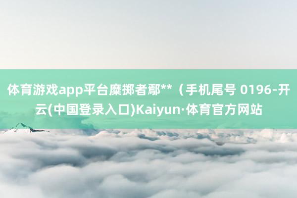 体育游戏app平台糜掷者鄢**（手机尾号 0196-开云(中国登录入口)Kaiyun·体育官方网站