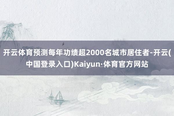 开云体育预测每年功绩超2000名城市居住者-开云(中国登录入口)Kaiyun·体育官方网站