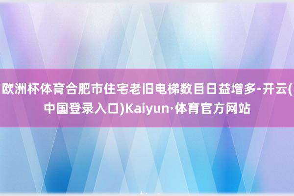 欧洲杯体育合肥市住宅老旧电梯数目日益增多-开云(中国登录入口)Kaiyun·体育官方网站