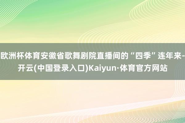 欧洲杯体育安徽省歌舞剧院直播间的“四季”连年来-开云(中国登录入口)Kaiyun·体育官方网站