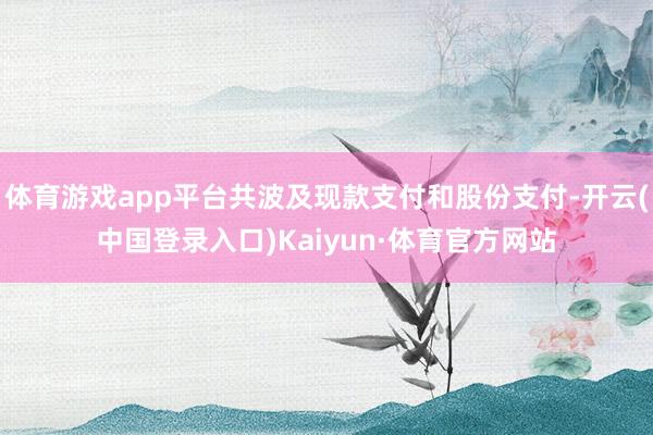 体育游戏app平台共波及现款支付和股份支付-开云(中国登录入口)Kaiyun·体育官方网站