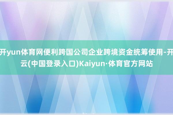 开yun体育网便利跨国公司企业跨境资金统筹使用-开云(中国登录入口)Kaiyun·体育官方网站