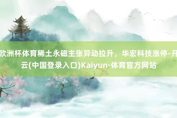 欧洲杯体育稀土永磁主张异动拉升，华宏科技涨停-开云(中国登录入口)Kaiyun·体育官方网站