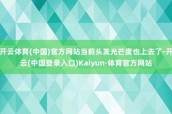 开云体育(中国)官方网站当前头发光芒度也上去了-开云(中国登录入口)Kaiyun·体育官方网站