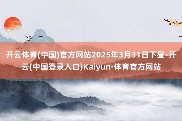 开云体育(中国)官方网站2025年3月31日下昼-开云(中国登录入口)Kaiyun·体育官方网站