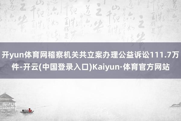 开yun体育网稽察机关共立案办理公益诉讼111.7万件-开云(中国登录入口)Kaiyun·体育官方网站