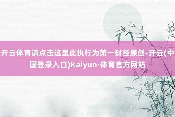 开云体育请点击这里此执行为第一财经原创-开云(中国登录入口)Kaiyun·体育官方网站