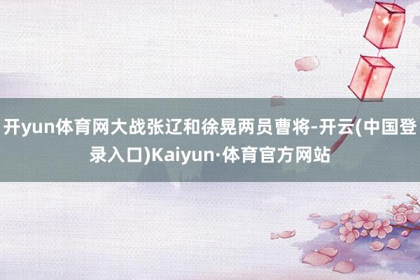 开yun体育网大战张辽和徐晃两员曹将-开云(中国登录入口)Kaiyun·体育官方网站
