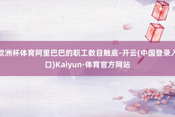 欧洲杯体育阿里巴巴的职工数目触底-开云(中国登录入口)Kaiyun·体育官方网站