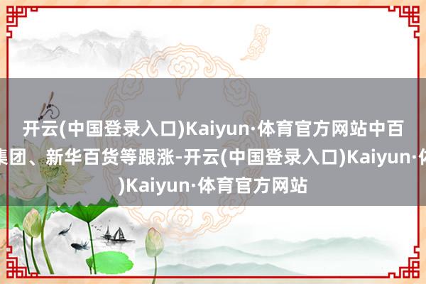 开云(中国登录入口)Kaiyun·体育官方网站中百集团、国芳集团、新华百货等跟涨-开云(中国登录入口)Kaiyun·体育官方网站
