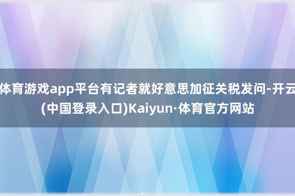 体育游戏app平台有记者就好意思加征关税发问-开云(中国登录入口)Kaiyun·体育官方网站