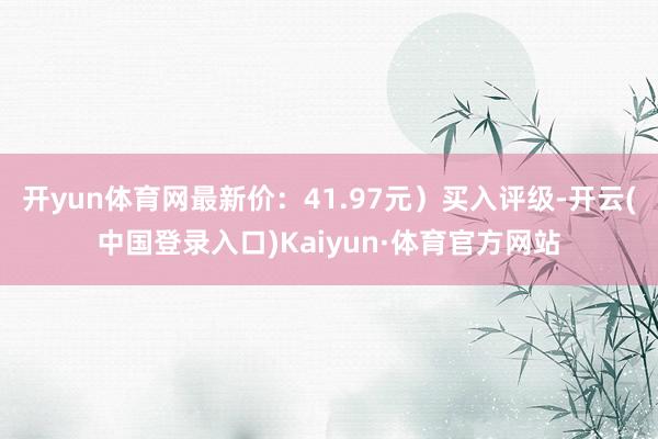 开yun体育网最新价：41.97元）买入评级-开云(中国登录入口)Kaiyun·体育官方网站