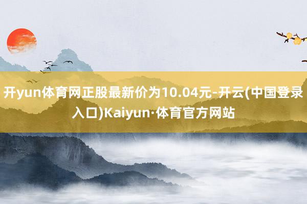 开yun体育网正股最新价为10.04元-开云(中国登录入口)Kaiyun·体育官方网站