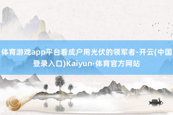 体育游戏app平台看成户用光伏的领军者-开云(中国登录入口)Kaiyun·体育官方网站