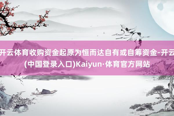 开云体育收购资金起原为恒而达自有或自筹资金-开云(中国登录入口)Kaiyun·体育官方网站
