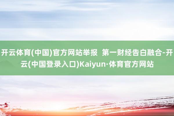 开云体育(中国)官方网站举报  第一财经告白融合-开云(中国登录入口)Kaiyun·体育官方网站