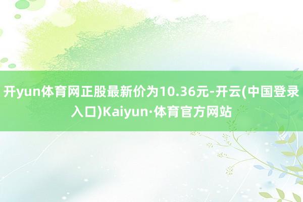 开yun体育网正股最新价为10.36元-开云(中国登录入口)Kaiyun·体育官方网站