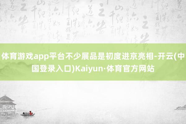 体育游戏app平台不少展品是初度进京亮相-开云(中国登录入口)Kaiyun·体育官方网站