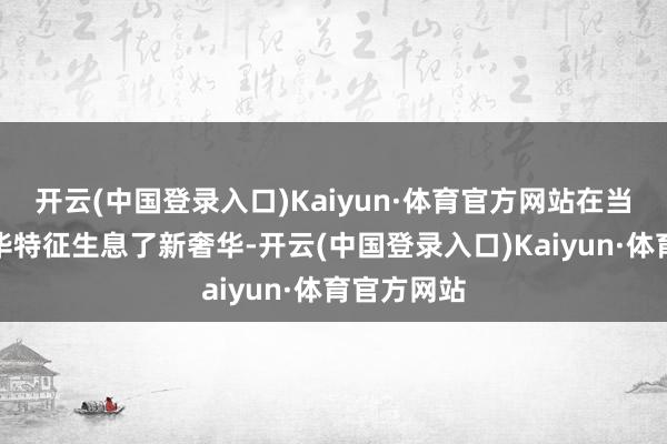 开云(中国登录入口)Kaiyun·体育官方网站在当下新的奢华特征生息了新奢华-开云(中国登录入口)Kaiyun·体育官方网站