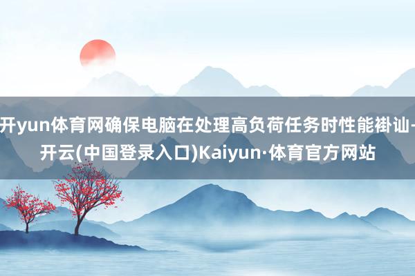 开yun体育网确保电脑在处理高负荷任务时性能褂讪-开云(中国登录入口)Kaiyun·体育官方网站
