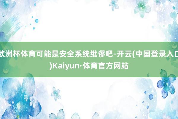 欧洲杯体育可能是安全系统纰谬吧-开云(中国登录入口)Kaiyun·体育官方网站