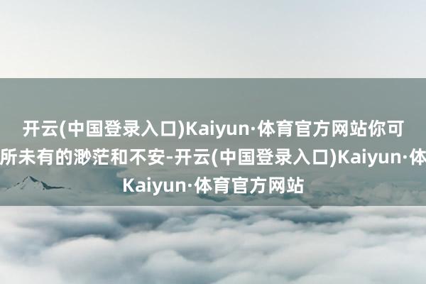 开云(中国登录入口)Kaiyun·体育官方网站你可能会感到前所未有的渺茫和不安-开云(中国登录入口)Kaiyun·体育官方网站