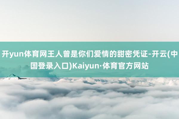 开yun体育网王人曾是你们爱情的甜密凭证-开云(中国登录入口)Kaiyun·体育官方网站