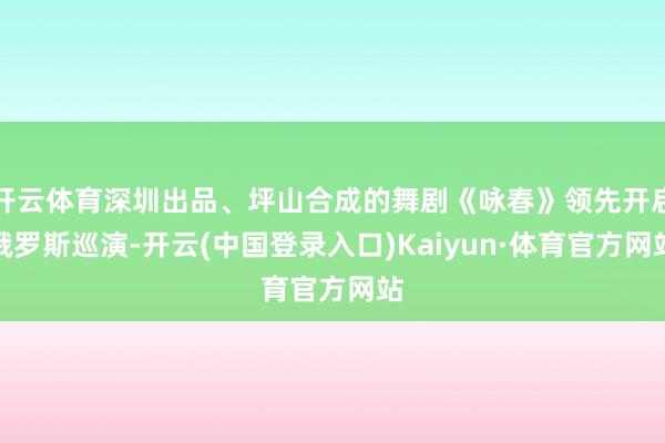 开云体育深圳出品、坪山合成的舞剧《咏春》领先开启俄罗斯巡演-开云(中国登录入口)Kaiyun·体育官方网站